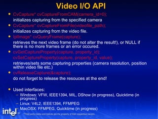 Video I/O API CvCapture* cvCaptureFromCAM(camera_id=0); initializes capturing from the specified camera CvCapture* cvCaptureFromFile(videofile_path); initializes capturing from the video file. IplImage* cvQueryFrame(capture); retrieves the next video frame (do not alter the result!), or NULL if there is no more frames or an error occured. cvGetCaptureProperty(capture, property_id); cvSetCaptureProperty(capture, property_id, value); retrieves/sets some capturing properties (camera resolution, position within video file etc.) cvReleaseCapture(&capture); do not forget to release the resouces at the end! Used interfaces: Windows: VFW, IEEE1394, MIL, DShow (in progress), Quicktime (in progress) Linux: V4L2, IEEE1394, FFMPEG MacOSX: FFMPEG, Quicktime (in progress) 