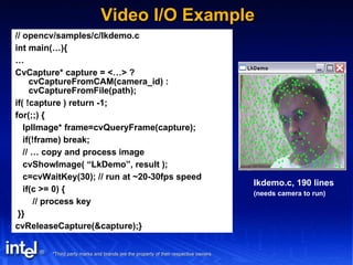 Video I/O Example // opencv/samples/c/lkdemo.c int main(…){ … CvCapture* capture = <…> ? cvCaptureFromCAM(camera_id) : cvCaptureFromFile(path); if( !capture ) return -1; for(;;) { IplImage* frame=cvQueryFrame(capture); if(!frame) break; // … copy and process image cvShowImage( “LkDemo”, result ); c=cvWaitKey(30); // run at ~20-30fps speed if(c >= 0) { // process key }} cvReleaseCapture(&capture);}  lkdemo.c, 190 lines (needs camera to run) 