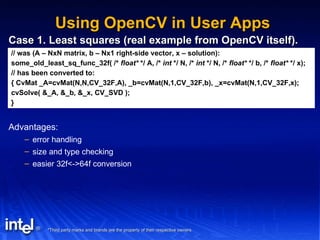 Using OpenCV in User Apps Case 1. Least squares (real example from OpenCV itself). // was (A – NxN matrix, b – Nx1 right-side vector, x – solution): some_old_least_sq_func_32f( /*  float*  */ A, /*  int  */ N, /*  int  */ N, /*  float*  */ b, /*  float*  */ x); // has been converted to: { CvMat _A=cvMat(N,N,CV_32F,A), _b=cvMat(N,1,CV_32F,b), _x=cvMat(N,1,CV_32F,x); cvSolve( &_A, &_b, &_x, CV_SVD ); } Advantages: error handling size and type checking easier 32f<->64f conversion 