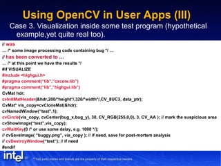 Using OpenCV in User Apps (III) Case 3. Visualization inside some test program (hypothetical example,yet quite real too). //  was …  /* some image processing code containing bug */ … //  has been converted to  … …  /* at this point we have the results */ #if VISUALIZE #include <highgui.h> #pragma comment(“lib”,”cxcore.lib”) #pragma comment(“lib”,”highgui.lib”) CvMat hdr; cvInitMatHeader (&hdr,200/*height*/,320/*width*/,CV_8UC3, data_ptr); CvMat* vis_copy=cvCloneMat(&hdr); cvNamedWindow(“test”,1); cvCircle (vis_copy, cvCenter(bug_x,bug_y), 30, CV_RGB(255,0,0), 3, CV_AA ); // mark the suspicious area cvShowImage(“test”,vis_copy); cvWaitKey (0 /* or use some delay, e.g. 1000 */); // cvSaveImage( “buggy.png”, vis_copy ); // if need, save for post-mortem analysis //  cvDestroyWindow (“test”); // if need #endif 