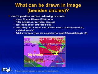 What can be drawn in image (besides circles)? cxcore provides numerous drawing functions: Lines, Circles, Ellipses, Elliptic Arcs Filled polygons or polygonal contours Text (using one of embedded fonts) Everything can be drawn with different colors, different line width, antialiasing on/off Arbitrary images types are supported (for depth!=8u antializing is off) 