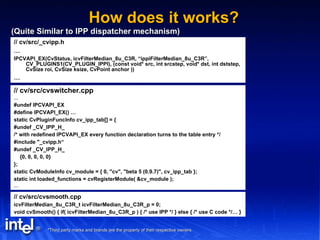 How does it works? (Quite Similar to IPP dispatcher mechanism) // cv/src/_cvipp.h … IPCVAPI_EX(CvStatus, icvFilterMedian_8u_C3R, “ippiFilterMedian_8u_C3R”, CV_PLUGINS1(CV_PLUGIN_IPPI), (const void* src, int srcstep, void* dst, int dststep, CvSize roi, CvSize ksize, CvPoint anchor )) … // cv/src/cvswitcher.cpp … #undef IPCVAPI_EX #define IPCVAPI_EX() … static CvPluginFuncInfo cv_ipp_tab[] = { #undef _CV_IPP_H_ /* with redefined IPCVAPI_EX every function declaration turns to the table entry */ #include "_cvipp.h“ #undef _CV_IPP_H_ {0, 0, 0, 0, 0} }; static CvModuleInfo cv_module = { 0, "cv", "beta 5 (0.9.7)", cv_ipp_tab }; static int loaded_functions = cvRegisterModule( &cv_module ); … // cv/src/cvsmooth.cpp icvFilterMedian_8u_C3R_t icvFilterMedian_8u_C3R_p = 0; void cvSmooth() { if( icvFilterMedian_8u_C3R_p ) { /* use IPP */ } else { /* use C code */… } 