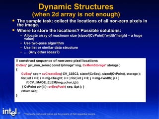 Dynamic Structures (when 2d array is not enough) The sample task: collect the locations of all non-zero pixels in the image. Where to store the locations? Possible solutions: Allocate array of maximum size (sizeof(CvPoint)*width*height – a huge value) Use two-pass algorithm Use list or similar data structure …  (Any other ideas?) // construct sequence of non-zero pixel locations CvSeq*  get_non_zeros( const IplImage* img,  CvMemStorage*  storage ) { CvSeq * seq =  cvCreateSeq ( CV_32SC2, sizeof(CvSeq), sizeof(CvPoint), storage ); for( int i = 0; i < img->height; i++ ) for( int j = 0; j < img->width; j++ ) if( CV_IMAGE_ELEM(img,uchar,i,j) ) { CvPoint pt={j,i};  cvSeqPush ( seq, &pt ); } return seq; } 