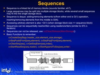 Sequences Sequence is a linked list of memory blocks (sounds familiar, eh?). Large sequences may be split into multiple storage blocks, while several small sequences may fit into the single storage block. Sequence is deque: adding/removing elements to/from either end is O(1) operation, inserting/removing elements from the middle is O(N). Accessing arbitrary element is also ~O(1) (when storage block size >> sequence block) Sequences can be sequentially read/written using readers/writers (similar to STL’s iterators) Sequences can not be released, use  cv{Clear|Release}MemStorage () Basic Functions to remember: cvCreateSeq(flags,header_size,element_size,storage), cvSeqPush[Front](seq,element), cvSeqPop[Front](seq,element), cvClearSeq(seq), cvGetSeqElem(seq,index), cvStartReadSeq(seq,reader), cvStartAppendToSeq(seq,writer ). 