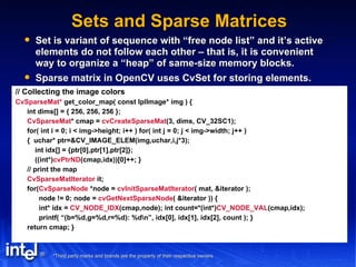 Sets and Sparse Matrices Set is variant of sequence with “free node list” and it’s active elements do not follow each other – that is, it is convenient way to organize a “heap” of same-size memory blocks. Sparse matrix in OpenCV uses CvSet for storing elements. // Collecting the image colors CvSparseMat*  get_color_map( const IplImage* img ) { int dims[] = { 256, 256, 256 }; CvSparseMat * cmap =  cvCreateSparseMat (3, dims, CV_32SC1); for( int i = 0; i < img->height; i++ ) for( int j = 0; j < img->width; j++ ) {  uchar* ptr=&CV_IMAGE_ELEM(img,uchar,i,j*3); int idx[] = {ptr[0],ptr[1],ptr[2]}; ((int*) cvPtrND (cmap,idx))[0]++; } // print the map CvSparseMatIterator  it; for( CvSparseNode  *node =  cvInitSparseMatIterator ( mat, &iterator ); node != 0; node =  cvGetNextSparseNode ( &iterator )) { int* idx =  CV_NODE_IDX (cmap,node); int count=*(int*) CV_NODE_VAL (cmap,idx); printf( “(b=%d,g=%d,r=%d): %d\n”, idx[0], idx[1], idx[2], count ); } return cmap; } 