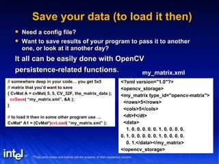 Save your data (to load it then) Need a config file? Want to save results of your program to pass it to another one, or look at it another day? It all can be easily done with OpenCV persistence-related functions. // somewhere deep in your code… you get 5x5 // matrix that you’d want to save { CvMat A = cvMat( 5, 5, CV_32F, the_matrix_data ); cvSave ( “my_matrix.xml”, &A ); } // to load it then in some other program use … CvMat* A1 = (CvMat*) cvLoad ( “my_matrix.xml” ); <?xml version="1.0"?> <opencv_storage> <my_matrix type_id="opencv-matrix"> <rows>5</rows> <cols>5</cols> <dt>f</dt> <data> 1. 0. 0. 0. 0. 0. 1. 0. 0. 0. 0. 0. 1. 0. 0. 0. 0. 0. 1. 0. 0. 0. 0. 0. 1.</data></my_matrix> </opencv_storage> my_matrix.xml 