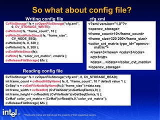 So what about config file? CvFileStorage * fs =  cvOpenFileStorage (“cfg.xml”, 0,  CV_STORAGE_WRITE ); cvWriteInt ( fs, “frame_count”, 10 ); cvWriteStartWriteStruct ( fs, “frame_size”, CV_NODE_SEQ); cvWriteInt( fs, 0, 320 ); cvWriteint( fs, 0, 200 ); cvEndWriteStruct (fs); cvWrite ( fs, “color_cvt_matrix”, cmatrix ); cvReleaseFileStorage ( &fs ); Writing config file CvFileStorage* fs = cvOpenFileStorage(“cfg.xml”, 0, CV_STORAGE_READ); int frame_count =  cvReadIntByName ( fs, 0, “frame_count”, 10 /* default value */ ); CvSeq* s =  cvGetFileNodeByName (fs,0,”frame_size”)->data.seq; int frame_width =  cvReadInt ( (CvFileNode*)cvGetSeqElem(s,0) ); int frame_height = cvReadInt( (CvFileNode*)cvGetSeqElem(s,1) ); CvMat* color_cvt_matrix = (CvMat*)cvRead(fs,0,”color_cvt_matrix”); cvReleaseFileStorage( &fs ); Reading config file <?xml version="1.0"?> <opencv_storage> <frame_count>10</frame_count> <frame_size>320 200</frame_size> <color_cvt_matrix type_id="opencv-matrix"> <rows>3</rows> <cols>3</cols> <dt>f</dt> <data>…</data></color_cvt_matrix> </opencv_storage> cfg.xml 