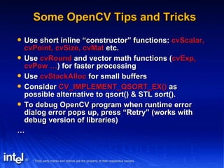 Some OpenCV Tips and Tricks Use short inline “constructor” functions:  cvScalar, cvPoint, cvSize, cvMat  etc. Use  cvRound  and vector math functions ( cvExp, cvPow … ) for faster processing Use  cvStackAlloc  for small buffers Consider  CV_IMPLEMENT_QSORT_EX()  as possible alternative to qsort() & STL sort(). To debug OpenCV program when runtime error dialog error pops up, press “Retry” (works with debug version of libraries) … 