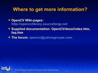Where to get more information? OpenCV Wiki-pages:  http://opencvlibrary.sourceforge.net   Supplied documentation: OpenCV/docs/index.htm, faq.htm The forum:  [email_address] 