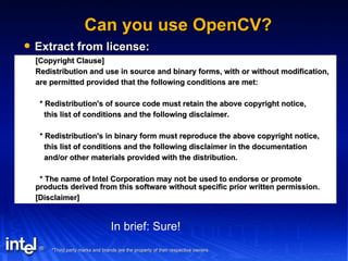 Can you use OpenCV? Extract from license: [Copyright Clause] Redistribution and use in source and binary forms, with or without modification, are permitted provided that the following conditions are met: * Redistribution's of source code must retain the above copyright notice, this list of conditions and the following disclaimer. * Redistribution's in binary form must reproduce the above copyright notice, this list of conditions and the following disclaimer in the documentation and/or other materials provided with the distribution. * The name of Intel Corporation may not be used to endorse or promote products derived from this software without specific prior written permission. [Disclaimer] In brief: Sure! 