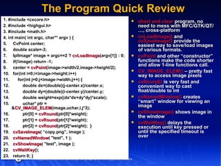 The Program Quick Review short and clear  program, no need to mess with MFC/GTK/QT/…, cross-platform cvLoadImage()  and  cvSaveImage()  provide the easiest way to save/load images of various formats. cvPoint  and other “constructor” functions make the code shorter and allow 1-line functions call. CV_IMAGE_ELEM()  – pretty fast way to access image pixels cvRound()  is very fast and convenient way to cast float/double to int cvNamedWindow()  creates “smart” window for viewing an image cvShowImage()  shows image in the window cvWaitKey()  delays the execution until key pressed or until the specified timeout is over 1. #include <cxcore.h> 2. #include <highgui.h> 3. #include <math.h> 4. int main( int argc, char** argv ) { 5.  CvPoint center; 6.  double scale=-3; 7.  IplImage* image = argc==2 ?  cvLoadImage (argv[1]) : 0; 8.  if(!image) return -1; 9.  center =  cvPoint (image->width/2,image->height/2); 10.  for(int i=0;i<image->height;i++) 11.  for(int j=0;j<image->width;j++) { 12.  double dx=(double)(j-center.x)/center.x; 13.  double dy=(double)(i-center.y)/center.y; 14.  double weight=exp((dx*dx+dy*dy)*scale); 15.  uchar* ptr = & CV_IMAGE_ELEM (image,uchar,i,j*3); 16.  ptr[0] =  cvRound (ptr[0]*weight); 17.  ptr[1] =  cvRound (ptr[1]*weight); 18.  ptr[2] =  cvRound (ptr[2]*weight);  } 19.  cvSaveImage ( “copy.png”, image ); 20.  cvNamedWindow ( "test", 1 ); 21.  cvShowImage ( "test", image ); 22.  cvWaitKey (); 23.  return 0; } 