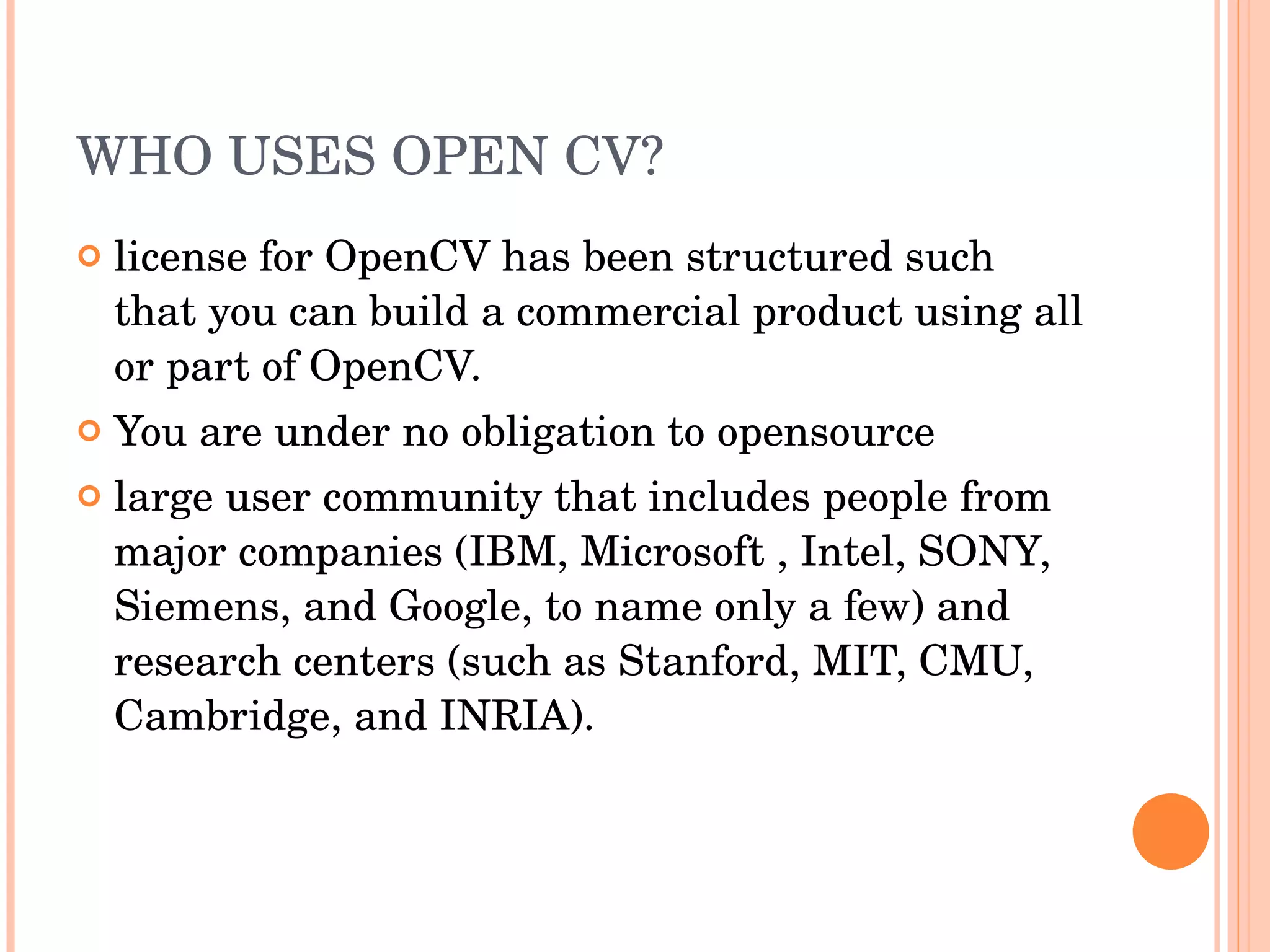 WHO USES OPEN CV? license for OpenCV has been structured such that you can build a commercial product using all or part of OpenCV. You are under no obligation to opensource large user community that includes people from major companies (IBM, Microsoft , Intel, SONY, Siemens, and Google, to name only a few) and research centers (such as Stanford, MIT, CMU, Cambridge, and INRIA). 