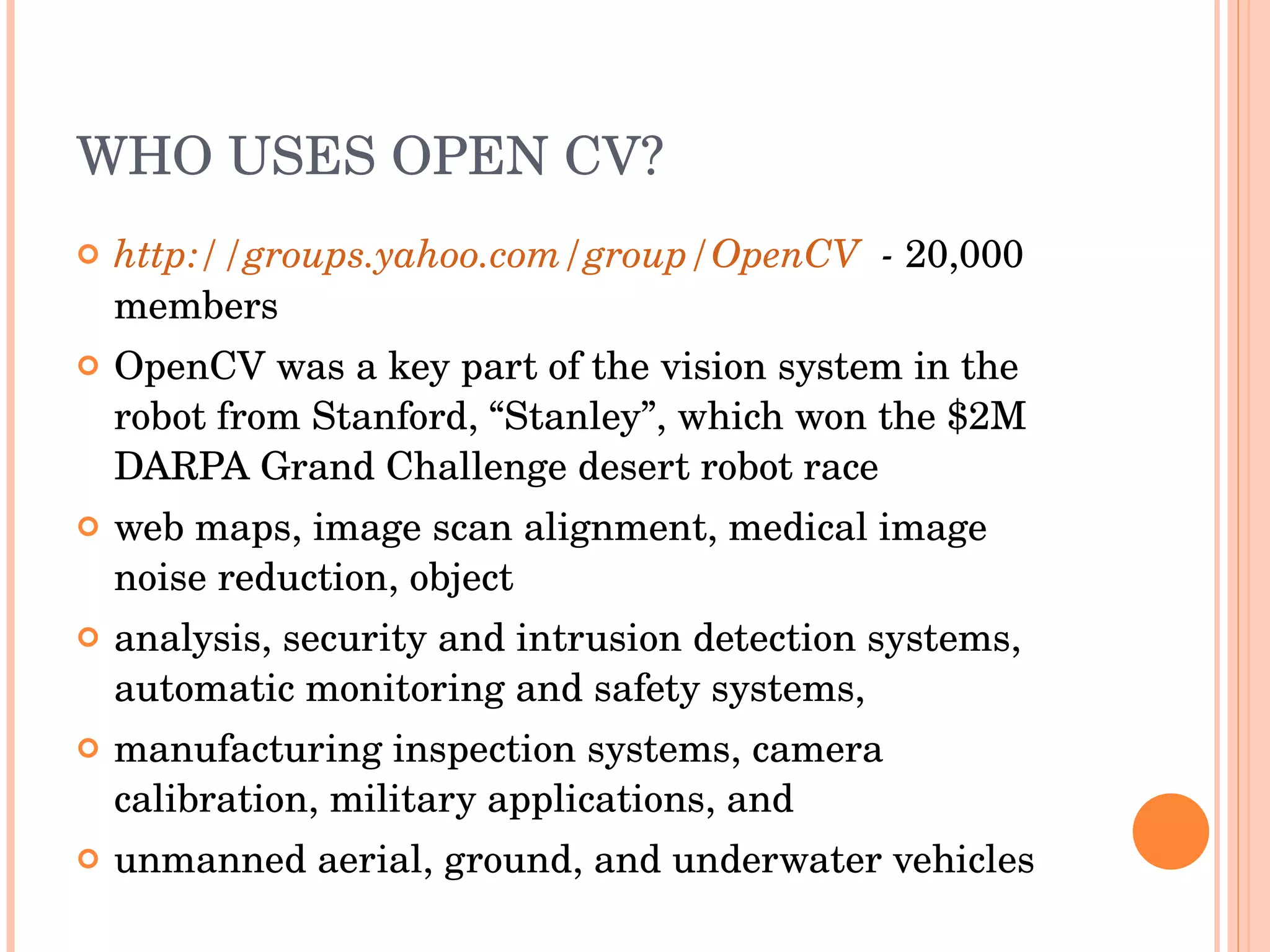 WHO USES OPEN CV? http://groups.yahoo.com/group/OpenCV   -  20,000 members OpenCV was a key part of the vision system in the robot from Stanford, “Stanley”, which won the $2M DARPA Grand Challenge desert robot race web maps, image scan alignment, medical image noise reduction, object analysis, security and intrusion detection systems, automatic monitoring and safety systems, manufacturing inspection systems, camera calibration, military applications, and unmanned aerial, ground, and underwater vehicles 
