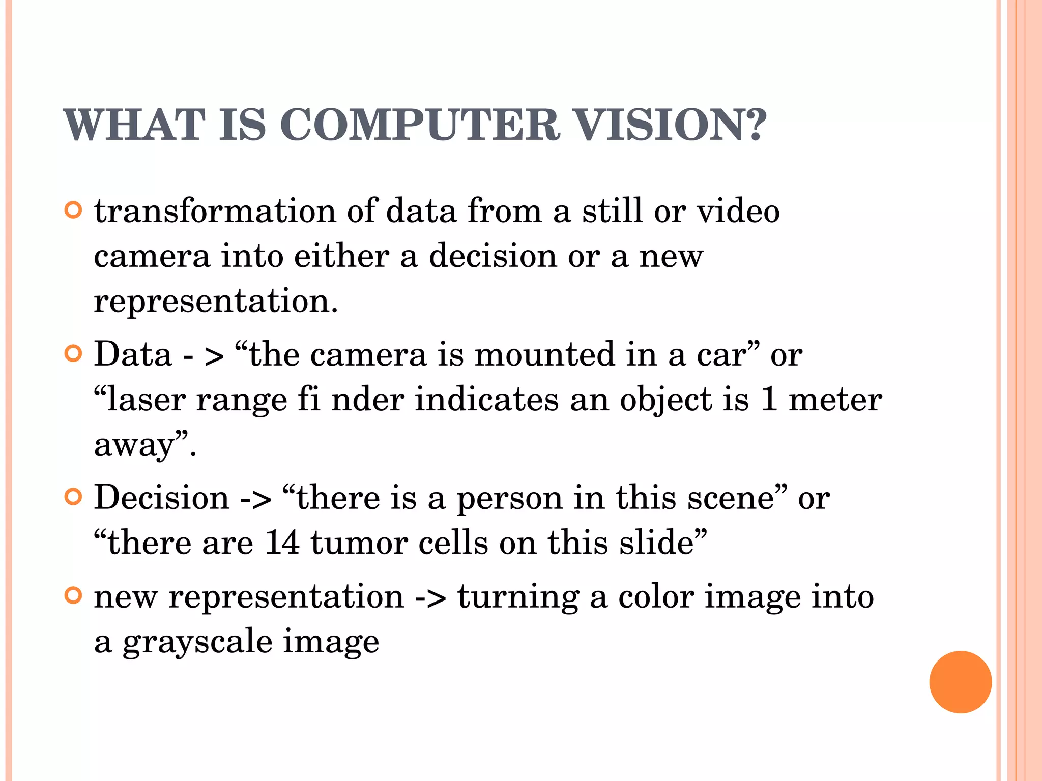 WHAT IS COMPUTER VISION? transformation of data from a still or video camera into either a decision or a new representation. Data - > “the camera is mounted in a car” or “laser range fi nder indicates an object is 1 meter away”. Decision -> “there is a person in this scene” or “there are 14 tumor cells on this slide” new representation -> turning a color image into a grayscale image 
