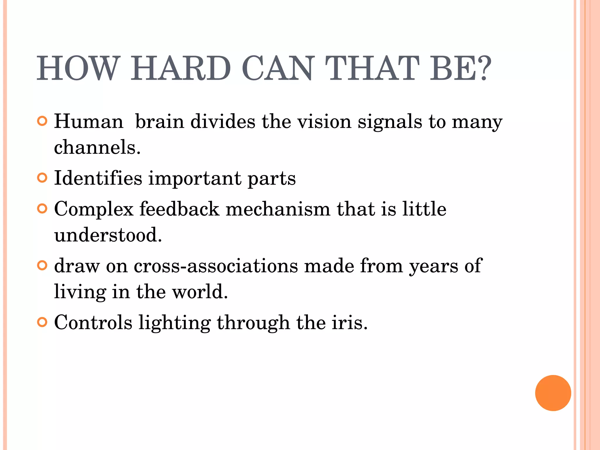 HOW HARD CAN THAT BE? Human  brain divides the vision signals to many channels. Identifies important parts Complex feedback mechanism that is little understood. draw on cross-associations made from years of living in the world. Controls lighting through the iris. 