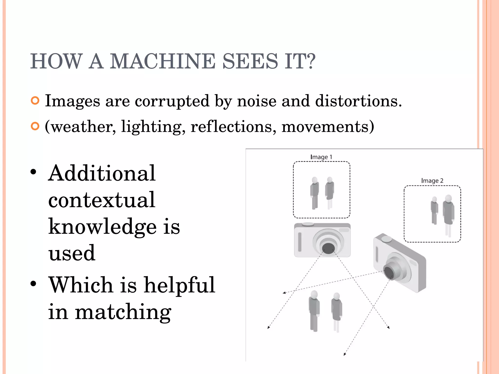 HOW A MACHINE SEES IT? Images are corrupted by noise and distortions. (weather, lighting, reflections, movements) Additional contextual knowledge is used  Which is helpful in matching 