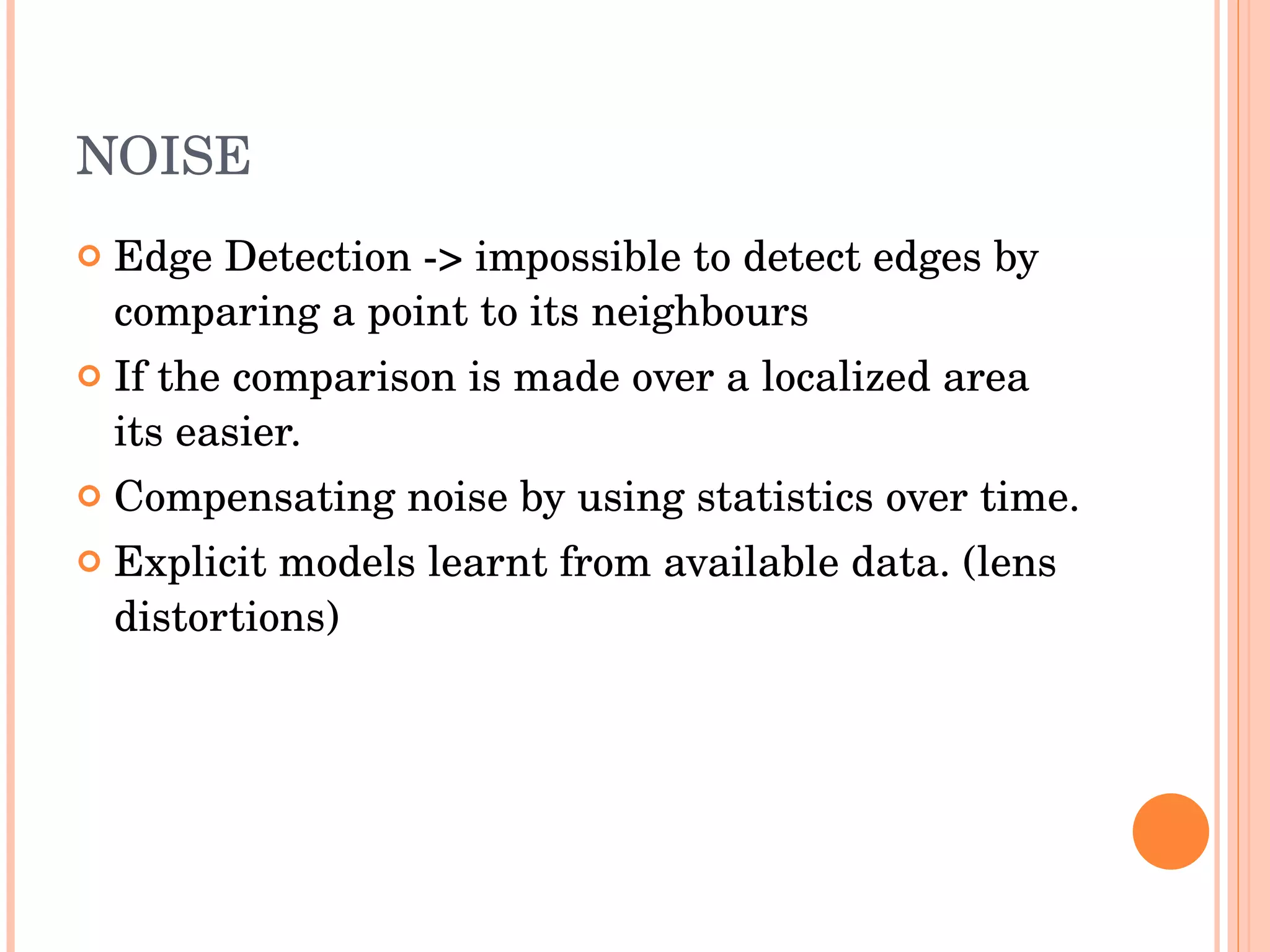 NOISE Edge Detection -> impossible to detect edges by comparing a point to its neighbours If the comparison is made over a localized area its easier. Compensating noise by using statistics over time. Explicit models learnt from available data. (lens distortions) 