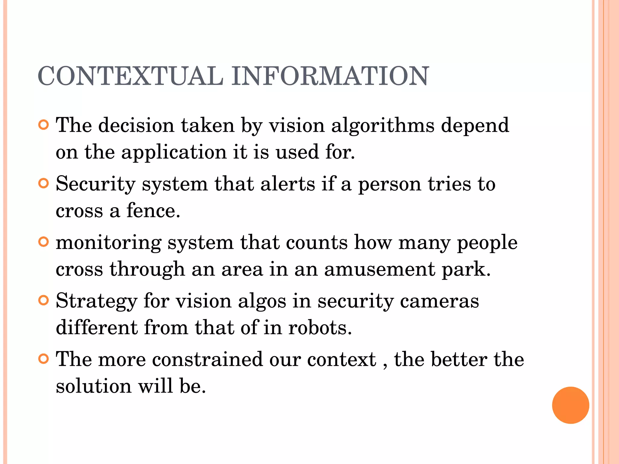 CONTEXTUAL INFORMATION The decision taken by vision algorithms depend on the application it is used for. Security system that alerts if a person tries to cross a fence. monitoring system that counts how many people cross through an area in an amusement park. Strategy for vision algos in security cameras different from that of in robots. The more constrained our context , the better the solution will be. 