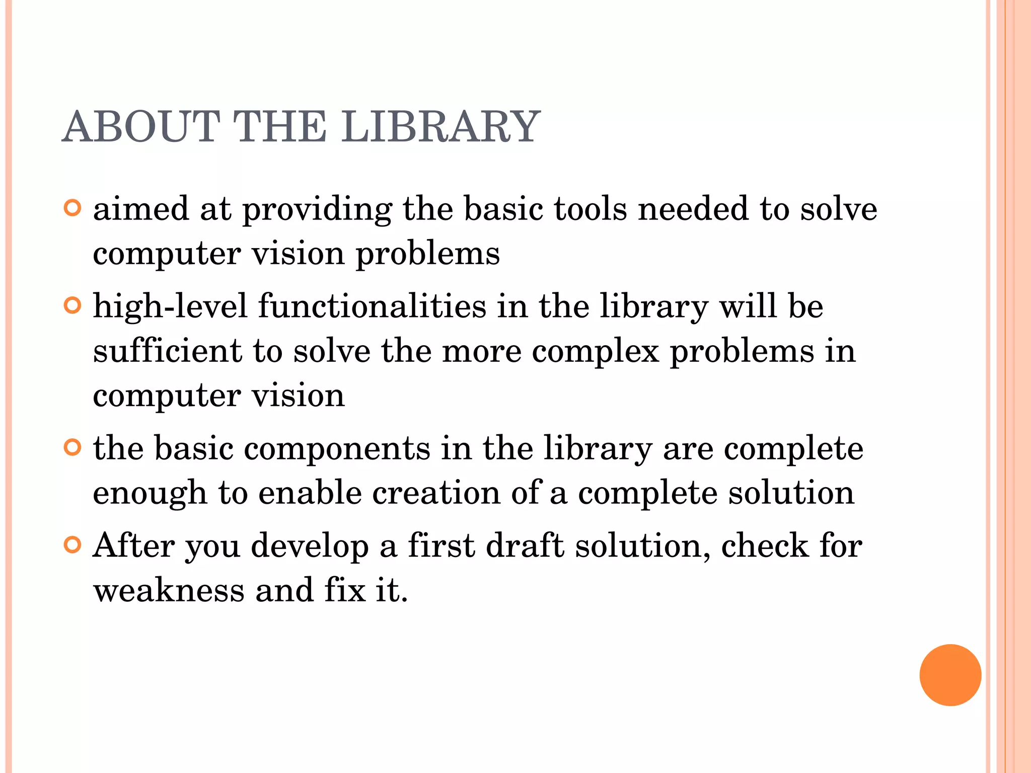 ABOUT THE LIBRARY aimed at providing the basic tools needed to solve computer vision problems high-level functionalities in the library will be sufficient to solve the more complex problems in computer vision the basic components in the library are complete enough to enable creation of a complete solution After you develop a first draft solution, check for weakness and fix it. 
