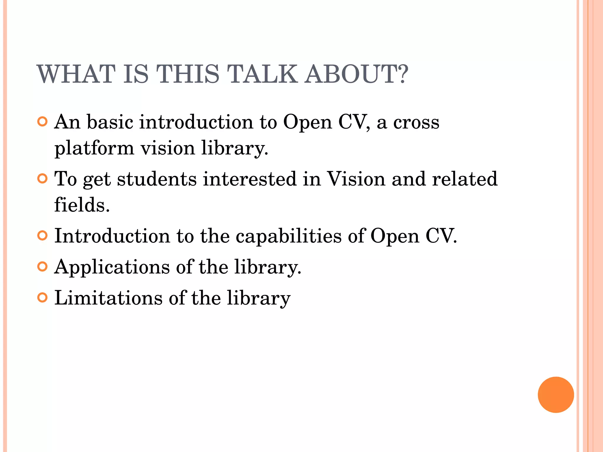 WHAT IS THIS TALK ABOUT? An basic introduction to Open CV, a cross platform vision library. To get students interested in Vision and related fields. Introduction to the capabilities of Open CV. Applications of the library. Limitations of the library 