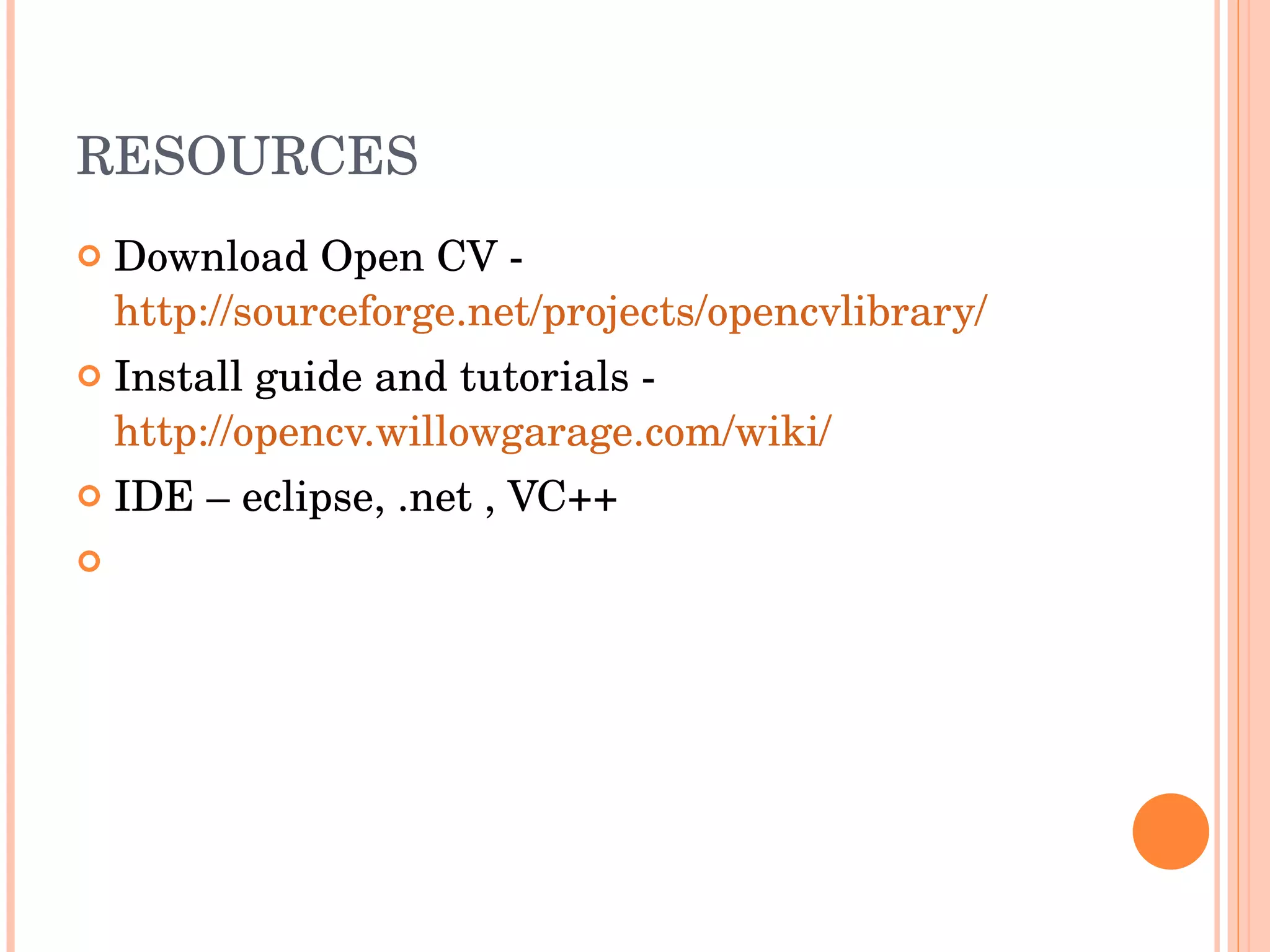 RESOURCES Download Open CV -  http://sourceforge.net/projects/opencvlibrary/ Install guide and tutorials -  http://opencv.willowgarage.com/wiki/ IDE – eclipse, .net , VC++ 