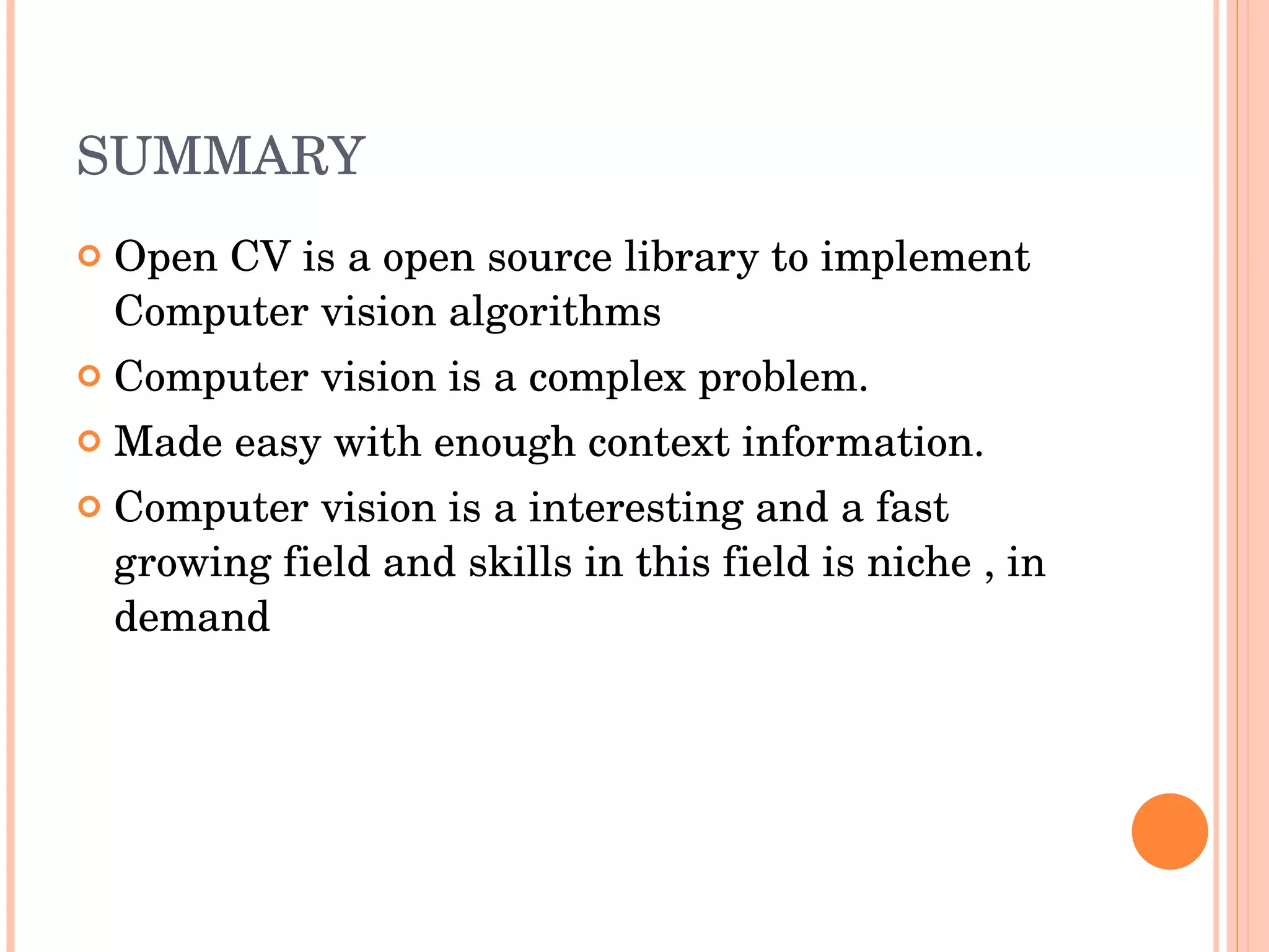 SUMMARY Open CV is a open source library to implement Computer vision algorithms Computer vision is a complex problem. Made easy with enough context information. Computer vision is a interesting and a fast growing field and skills in this field is niche , in demand 