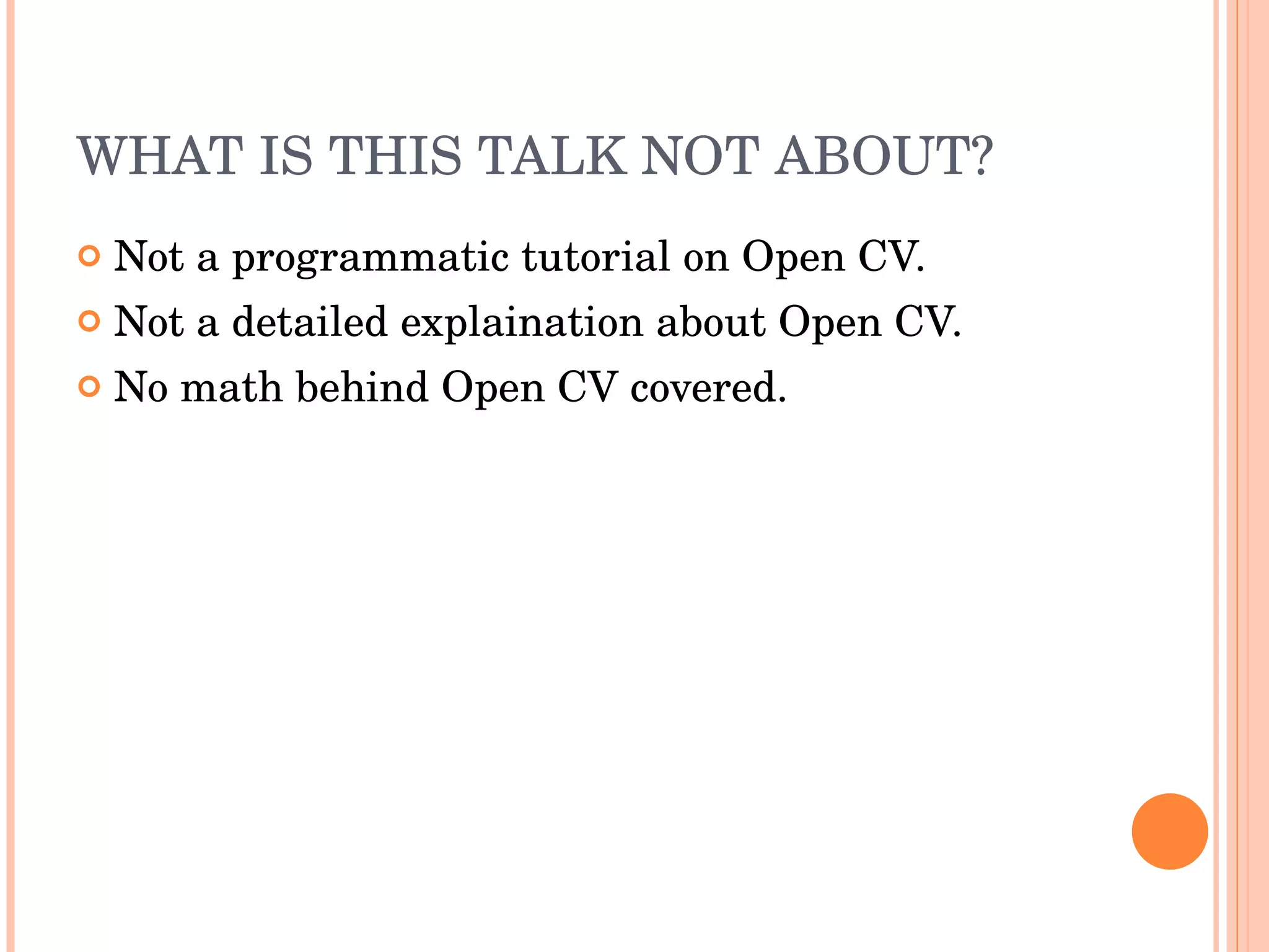 WHAT IS THIS TALK NOT ABOUT? Not a programmatic tutorial on Open CV. Not a detailed explaination about Open CV. No math behind Open CV covered. 