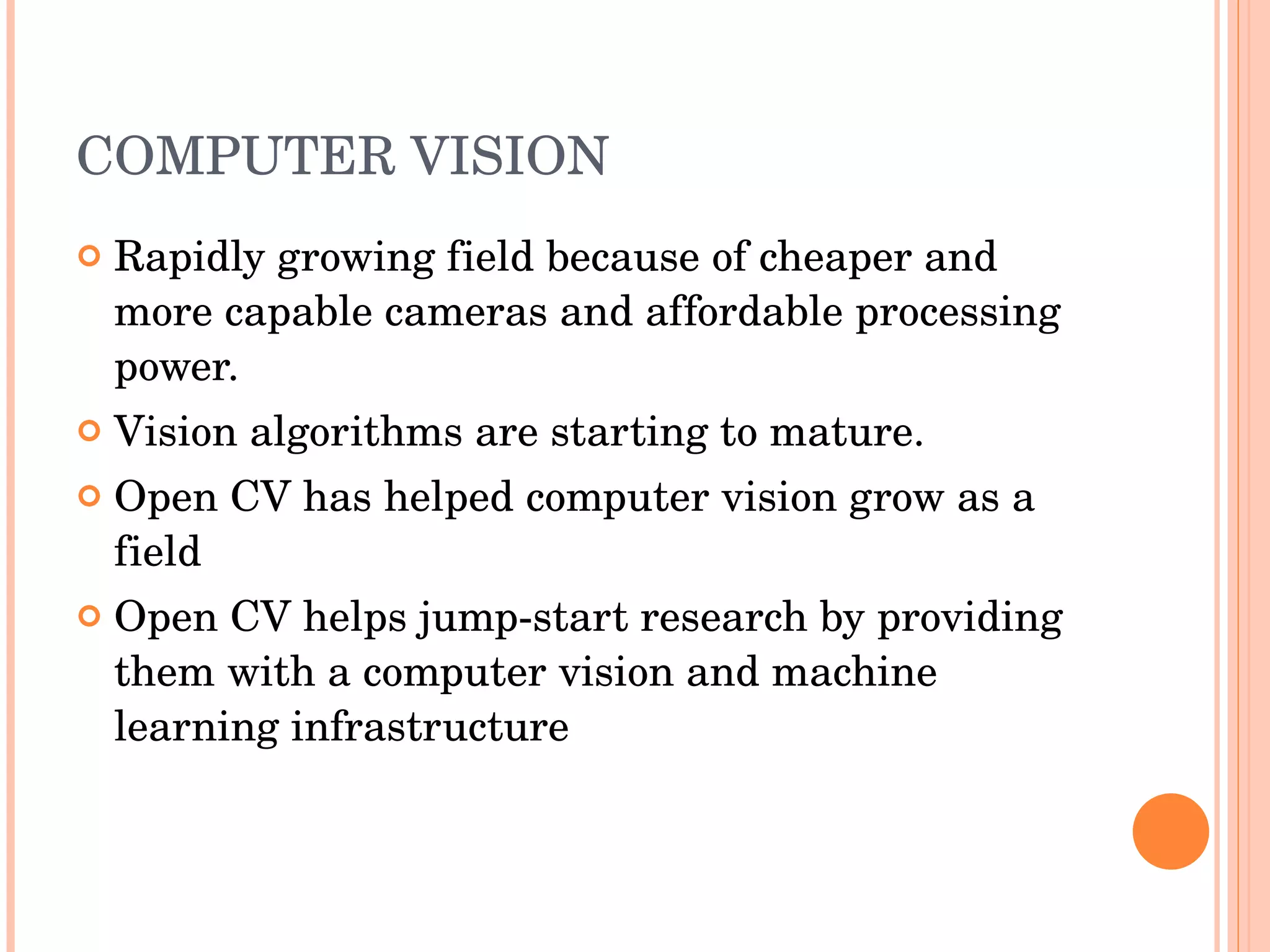 COMPUTER VISION Rapidly growing field because of cheaper and more capable cameras and affordable processing power. Vision algorithms are starting to mature. Open CV has helped computer vision grow as a field Open CV helps jump-start research by providing them with a computer vision and machine learning infrastructure 