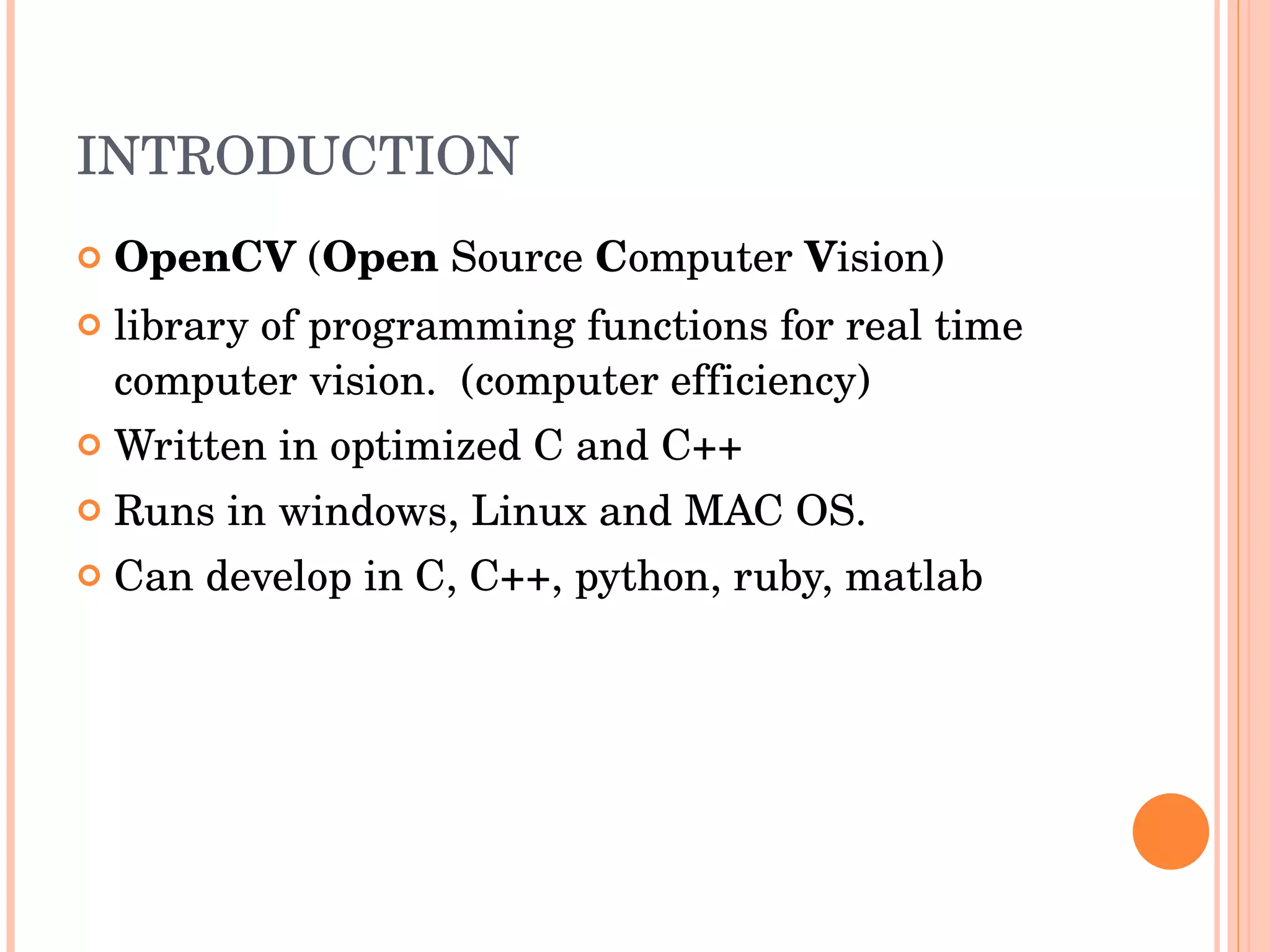 INTRODUCTION OpenCV  ( Open  Source  C omputer  V ision)  library of programming functions for real time computer vision.  (computer efficiency) Written in optimized C and C++ Runs in windows, Linux and MAC OS. Can develop in C, C++, python, ruby, matlab 