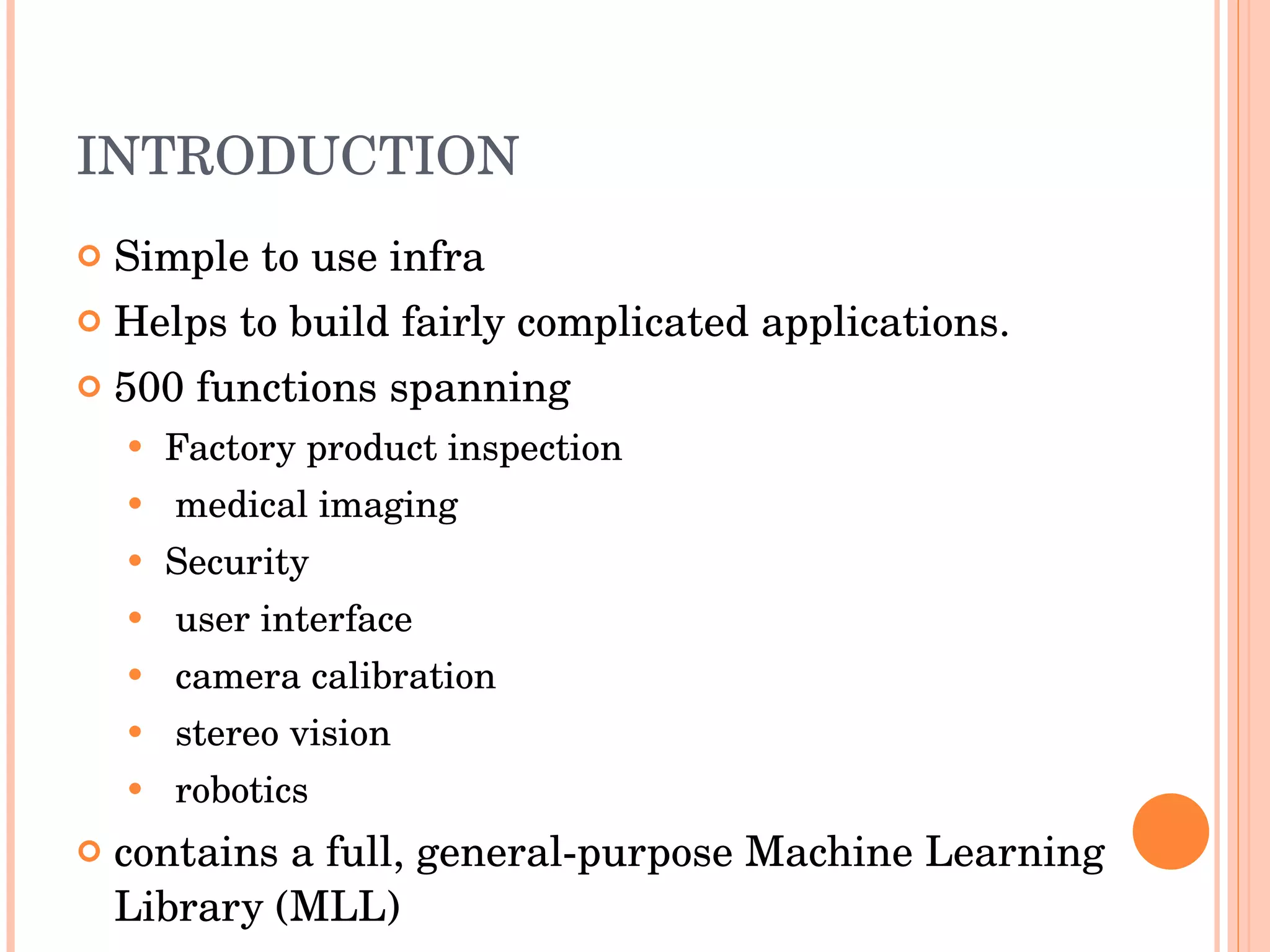 INTRODUCTION Simple to use infra  Helps to build fairly complicated applications. 500 functions spanning Factory product inspection  medical imaging Security user interface  camera calibration stereo vision robotics contains a full, general-purpose Machine Learning Library (MLL) 