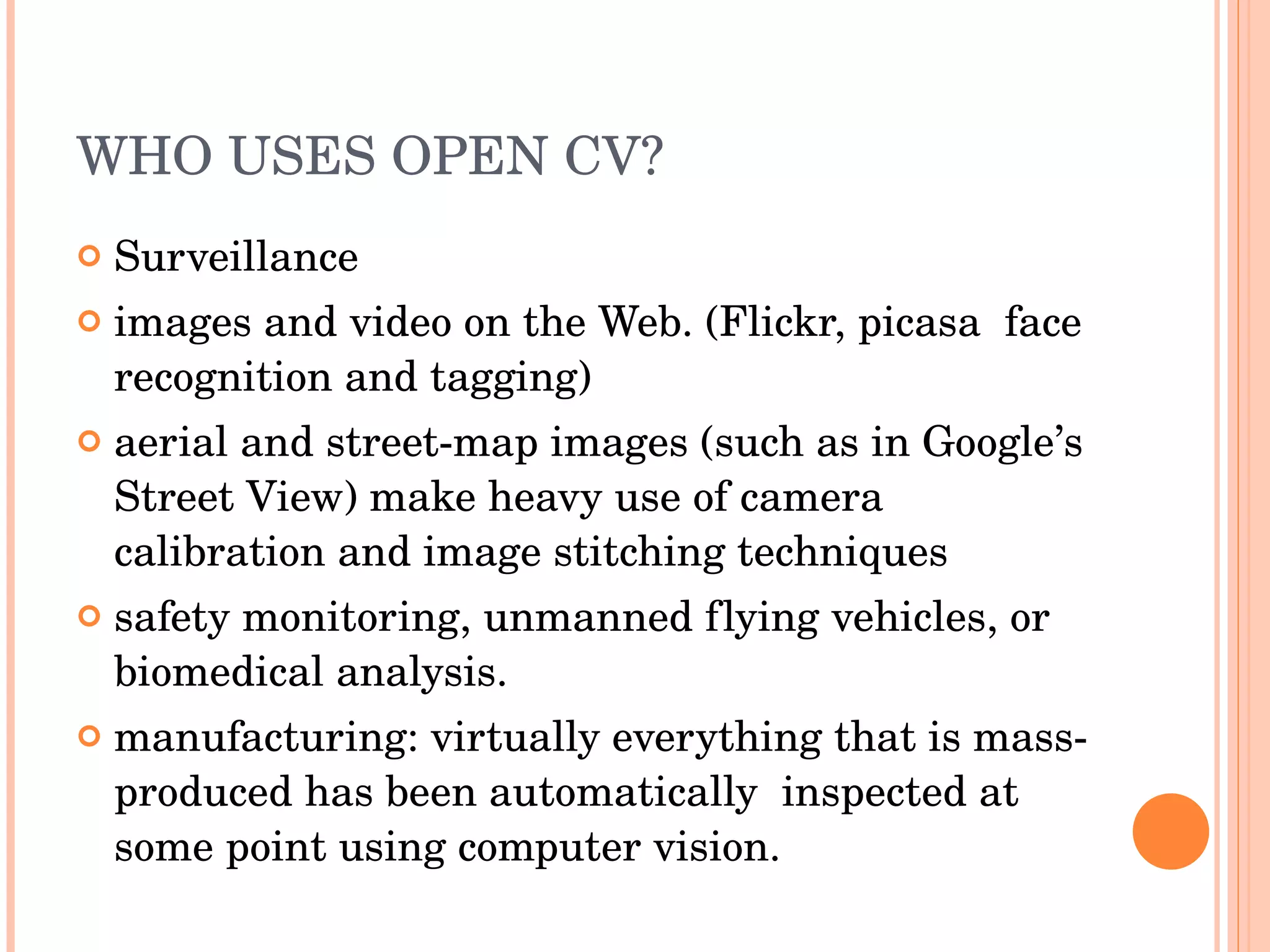 WHO USES OPEN CV? Surveillance images and video on the Web. (Flickr, picasa  face recognition and tagging) aerial and street-map images (such as in Google’s Street View) make heavy use of camera calibration and image stitching techniques safety monitoring, unmanned flying vehicles, or biomedical analysis. manufacturing: virtually everything that is mass-produced has been automatically  inspected at some point using computer vision. 