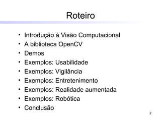 Roteiro   Introdução à Visão Computacional A biblioteca OpenCV Demos Exemplos: Usabilidade Exemplos: Vigilância Exemplos: Entretenimento Exemplos: Realidade aumentada Exemplos: Robótica Conclusão 