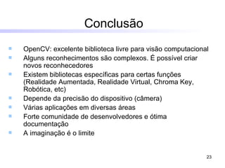 Conclusão OpenCV: excelente biblioteca livre para visão computacional Alguns reconhecimentos são complexos. É possível criar novos reconhecedores Existem bibliotecas específicas para certas funções (Realidade Aumentada, Realidade Virtual, Chroma Key, Robótica, etc) Depende da precisão do dispositivo (câmera) Várias aplicações em diversas áreas Forte comunidade de desenvolvedores e ótima documentação A imaginação é o limite 