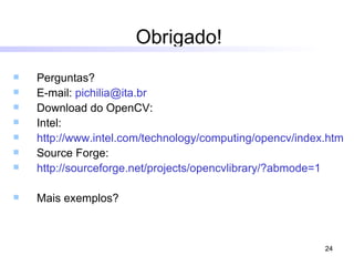 Obrigado! Perguntas? E-mail:  [email_address] Download do OpenCV: Intel: http://www.intel.com/technology/computing/opencv/index.htm Source Forge:  http ://sourceforge.net/projects/opencvlibrary/?abmode=1 Mais exemplos? 