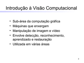 Sub-área da computação gráfica Máquinas que enxergam Manipulação de imagem e vídeo Envolve detecção, reconhecimento, aprendizado e restauração Utilizada em várias áreas Introdução à Visão Computacional   