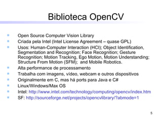 Biblioteca OpenCV Open Source Computer Vision Library Criada pela Intel (Intel License Agreement – quase GPL) Usos: Human-Computer Interaction (HCI); Object Identification, Segmentation and Recognition; Face Recognition; Gesture Recognition; Motion Tracking, Ego Motion, Motion Understanding; Structure From Motion (SFM);  and Mobile Robotics.  Alta performance de processamento Trabalha com imagens, vídeo, webcam e outros dispositivos Originalmente em C, mas há ports para Java e C# Linux/Windows/Max OS Intel:  http://www.intel.com/technology/computing/opencv/index.htm SF:  http://sourceforge.net/projects/opencvlibrary/ ? abmode =1 