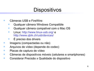 Dispositivos Câmeras USB e FireWire:  Qualquer câmera Windows Compatible Qualquer câmera compatível com o Mac OS Linux:  http://www.linux-usb.org/  e  http://www.qbik.ch/usb/devices/ É preciso dos drivers Imagens (compactadas ou não) Arquivos de vídeo (depende do codec) Placas de captura de vídeo Câmeras de dispositivos móveis (celulares e smartphones) Considerar Precisão x Qualidade do dispositivo 