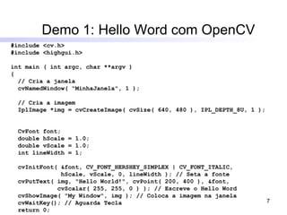 Demo 1: Hello Word com OpenCV #include <cv.h> #include <highgui.h> int main ( int argc, char **argv ) { // Cria a janela cvNamedWindow( “MinhaJanela", 1 );  // Cria a imagem IplImage *img = cvCreateImage( cvSize( 640, 480 ), IPL_DEPTH_8U, 1 );  CvFont font; double hScale = 1.0; double vScale = 1.0; int lineWidth = 1; cvInitFont( &font, CV_FONT_HERSHEY_SIMPLEX | CV_FONT_ITALIC, hScale, vScale, 0, lineWidth ); // Seta a fonte cvPutText( img, "Hello World!", cvPoint( 200, 400 ), &font, cvScalar( 255, 255, 0 ) ); // Escreve o Hello Word cvShowImage( "My Window", img ); // Coloca a imagem na janela cvWaitKey(); // Aguarda Tecla return 0; } 