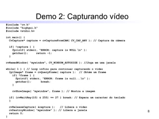 Demo 2: Capturando vídeo #include "cv.h" #include "highgui.h" #include <stdio.h> int main() { CvCapture* capture = cvCaptureFromCAM( CV_CAP_ANY ); // Captura da câmera if( !capture ) { fprintf( stderr, "ERROR: capture is NULL \n" ); getchar();  return -1; } cvNamedWindow( "mywindow", CV_WINDOW_AUTOSIZE ); //Joga em uma janela while( 1 ) { // Loop infino para continuar capturando o vídeo IplImage* frame = cvQueryFrame( capture );  // Obtém um frame if( !frame ) { fprintf( stderr, "ERROR: frame is null...\n" ); getchar();  break; } cvShowImage( "mywindow", frame ); // Mostra a imagem if( (cvWaitKey(10) & 255) == 27 ) break; // Espera um caracter do teclado } cvReleaseCapture( &capture );  // Libera o vídeo cvDestroyWindow( "mywindow" ); // Libera a janela return 0; } 