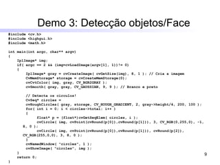 Demo 3: Detecção objetos/Face #include <cv.h> #include <highgui.h> #include <math.h> int main(int argc, char** argv) { IplImage* img; if( argc == 2 && (img=cvLoadImage(argv[1], 1))!= 0) { IplImage* gray = cvCreateImage( cvGetSize(img), 8, 1 ); // Cria a imagem CvMemStorage* storage = cvCreateMemStorage(0); cvCvtColor( img, gray, CV_BGR2GRAY ); cvSmooth( gray, gray, CV_GAUSSIAN, 9, 9 ); // Branco e preto // Detecta os círculos!  CvSeq* circles =  cvHoughCircles( gray, storage, CV_HOUGH_GRADIENT, 2, gray->height/4, 200, 100 ); for( int i = 0; i < circles->total; i++ ) { float* p = (float*)cvGetSeqElem( circles, i ); cvCircle( img, cvPoint(cvRound(p[0]),cvRound(p[1])), 3, CV_RGB(0,255,0), -1, 8, 0 ); cvCircle( img, cvPoint(cvRound(p[0]),cvRound(p[1])), cvRound(p[2]), CV_RGB(255,0,0), 3, 8, 0 ); } cvNamedWindow( "circles", 1 ); cvShowImage( "circles", img ); } return 0; } 