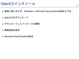 OpenCVインストール 20
 環境に拠りますが，Windows + Microsoft Visual Studioの組合せでは…
 OpenCVをダウンロード
 ダウンロードしたパッケージを展開
 環境変数の設定
 Microsoft Visual Studioの設定
 