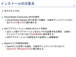 インストールの注意点 21
 本テキストでは…
 Visual Studio Community 2015を例示
 Visual Studio Express 2013を用いる場合，以後のディレクトリパスに
おいてvc14をvc12に読み替える
 x64 アプリケーション (64bit) のビルドを例示
 32ビット版アプリケーションをビルドする必要がある場合，以後の
ディレクトリパスにおいてx64をx86に読み替える
 x64アプリケーションの設定を行う必要なし (詳細後述)
 OpenCV 3.1の使用を例示
 OpenCV 3.0を用いる場合，以後のディレクトリパスにおいて
OpenCV3.1をOpenCV3.0に読み替える
 