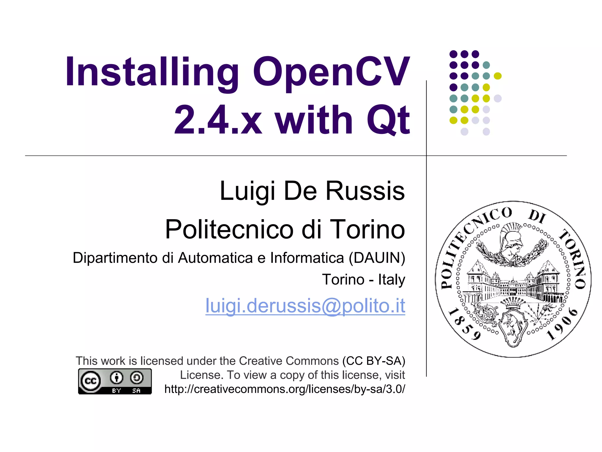 Installing OpenCV
      2.4.x with Qt
                       Luigi De Russis
                  Politecnico di Torino
Dipartimento di Automatica e Informatica (DAUIN)
                                    Torino - Italy
                          luigi.derussis@polito.it

This work is licensed under the Creative Commons (CC BY-SA)
                     License. To view a copy of this license, visit
                  http://creativecommons.org/licenses/by-sa/3.0/
 