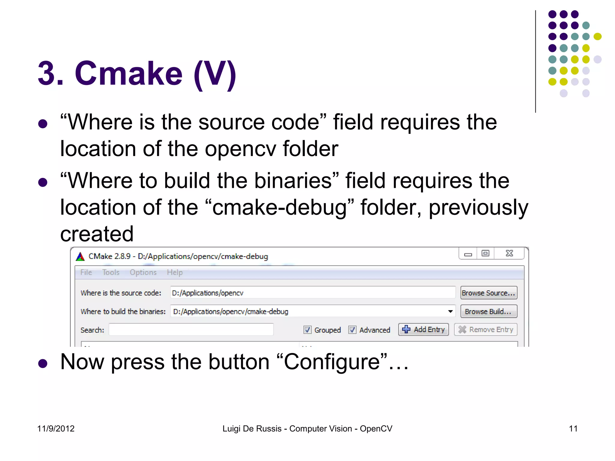 3. Cmake (V)
    “Where is the source code” field requires the
     location of the opencv folder
    “Where to build the binaries” field requires the
     location of the “cmake-debug” folder, previously
     created




    Now press the button “Configure”…

11/9/2012            Luigi De Russis - Computer Vision - OpenCV   11
 