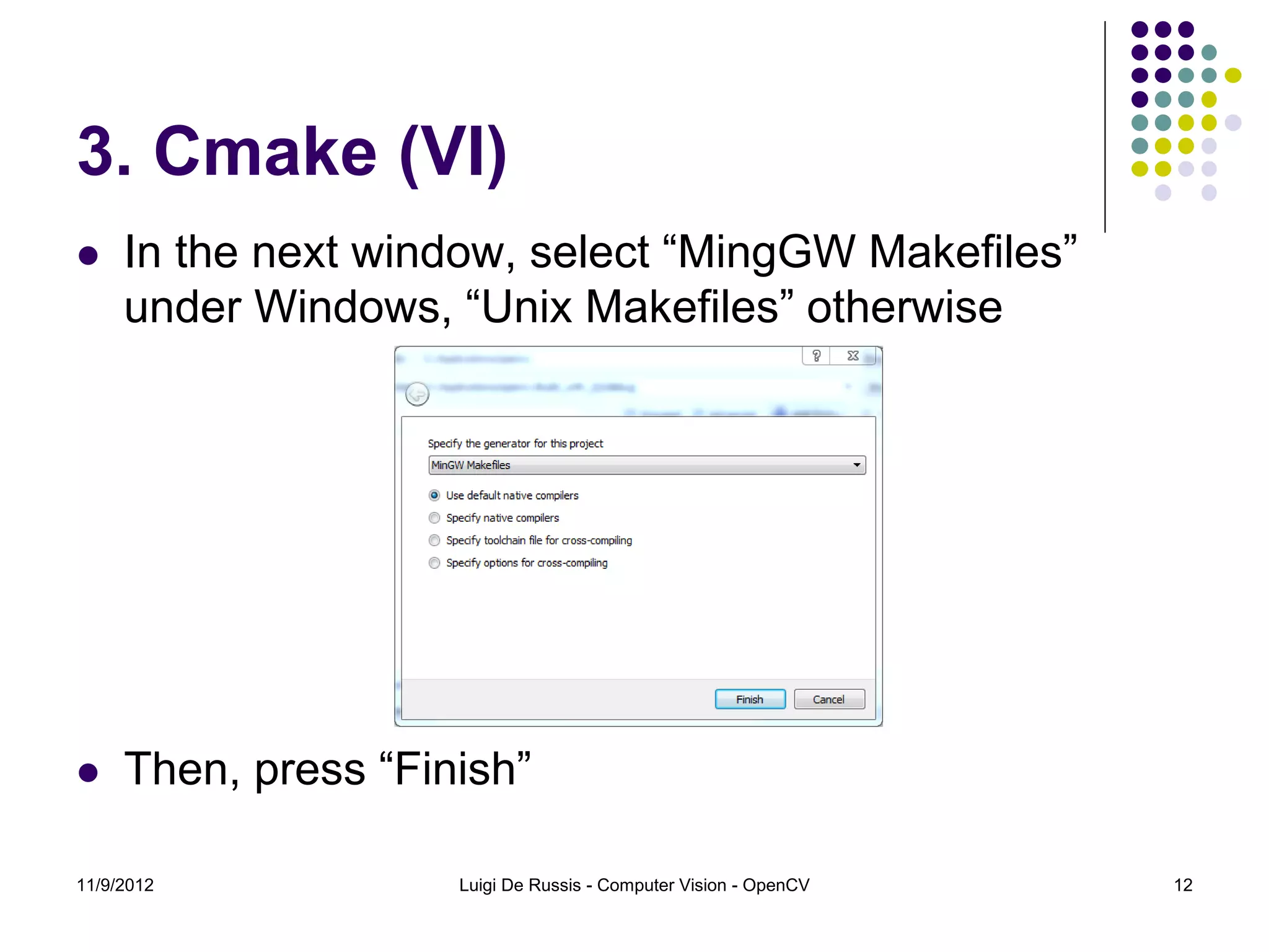 3. Cmake (VI)
    In the next window, select “MingGW Makefiles”
     under Windows, “Unix Makefiles” otherwise




    Then, press “Finish”

11/9/2012            Luigi De Russis - Computer Vision - OpenCV   12
 
