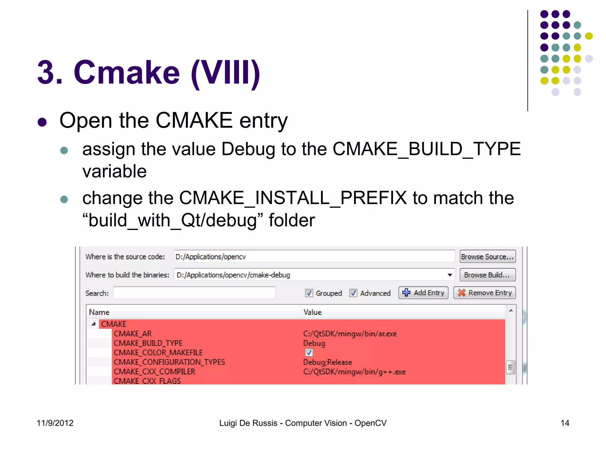 3. Cmake (VIII)
    Open the CMAKE entry
           assign the value Debug to the CMAKE_BUILD_TYPE
            variable
           change the CMAKE_INSTALL_PREFIX to match the
            “build_with_Qt/debug” folder




11/9/2012                 Luigi De Russis - Computer Vision - OpenCV   14
 