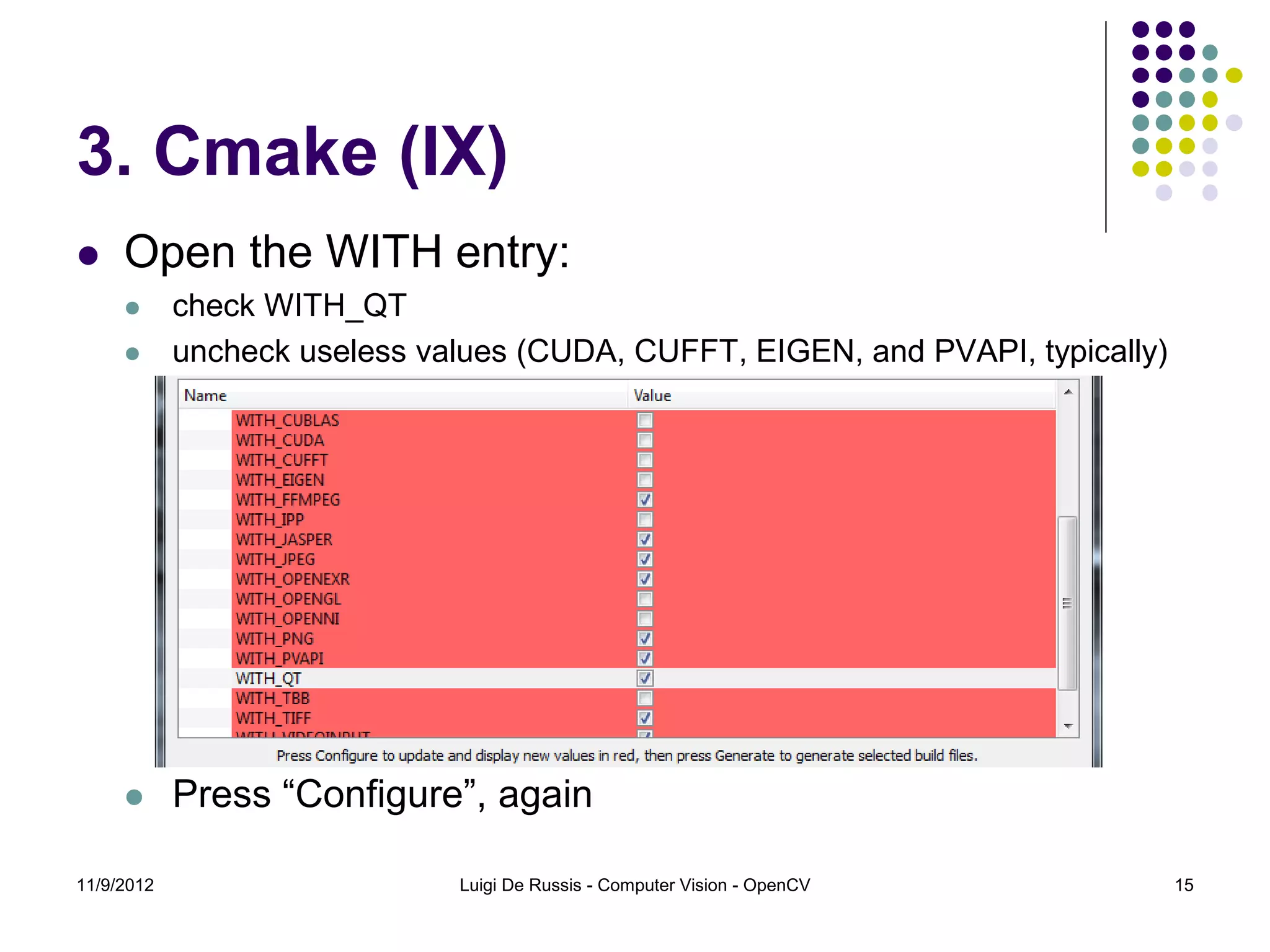 3. Cmake (IX)
    Open the WITH entry:
           check WITH_QT
           uncheck useless values (CUDA, CUFFT, EIGEN, and PVAPI, typically)




           Press “Configure”, again

11/9/2012                     Luigi De Russis - Computer Vision - OpenCV        15
 