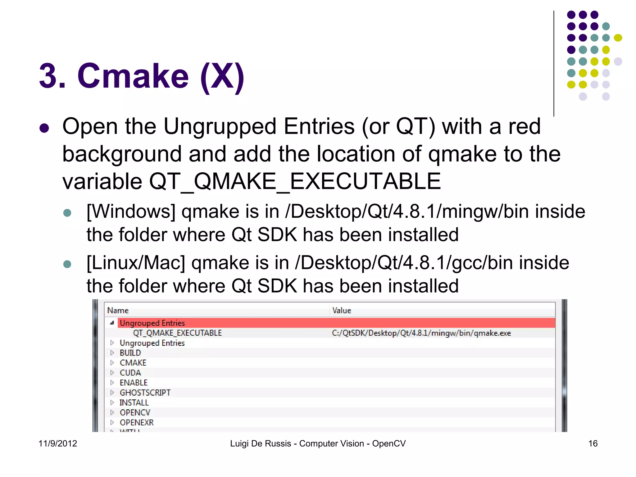 3. Cmake (X)
    Open the Ungrupped Entries (or QT) with a red
     background and add the location of qmake to the
     variable QT_QMAKE_EXECUTABLE
           [Windows] qmake is in /Desktop/Qt/4.8.1/mingw/bin inside
            the folder where Qt SDK has been installed
           [Linux/Mac] qmake is in /Desktop/Qt/4.8.1/gcc/bin inside
            the folder where Qt SDK has been installed




11/9/2012                   Luigi De Russis - Computer Vision - OpenCV   16
 