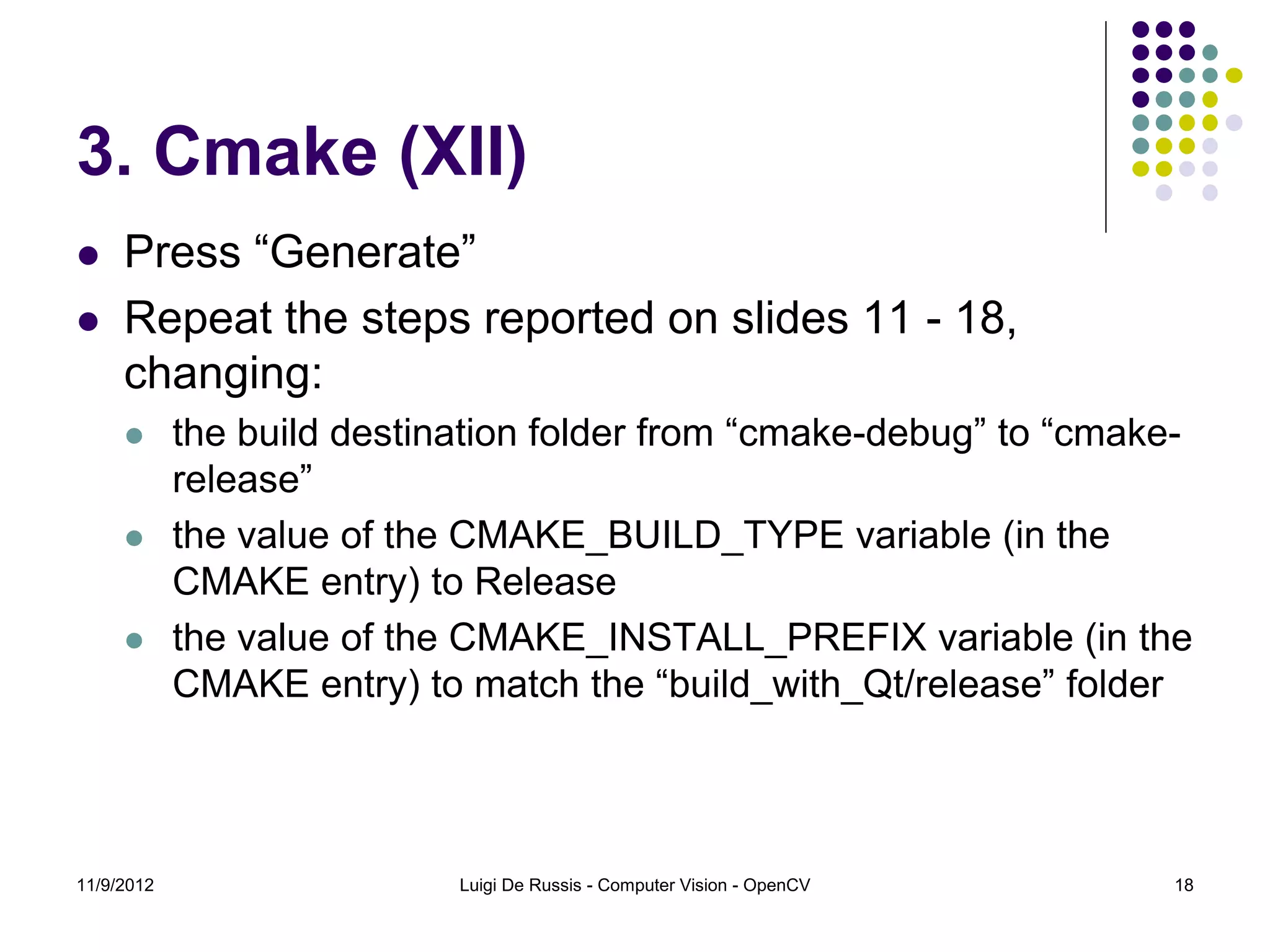 3. Cmake (XII)
    Press “Generate”
    Repeat the steps reported on slides 11 - 18,
     changing:
           the build destination folder from “cmake-debug” to “cmake-
            release”
           the value of the CMAKE_BUILD_TYPE variable (in the
            CMAKE entry) to Release
           the value of the CMAKE_INSTALL_PREFIX variable (in the
            CMAKE entry) to match the “build_with_Qt/release” folder




11/9/2012                   Luigi De Russis - Computer Vision - OpenCV   18
 
