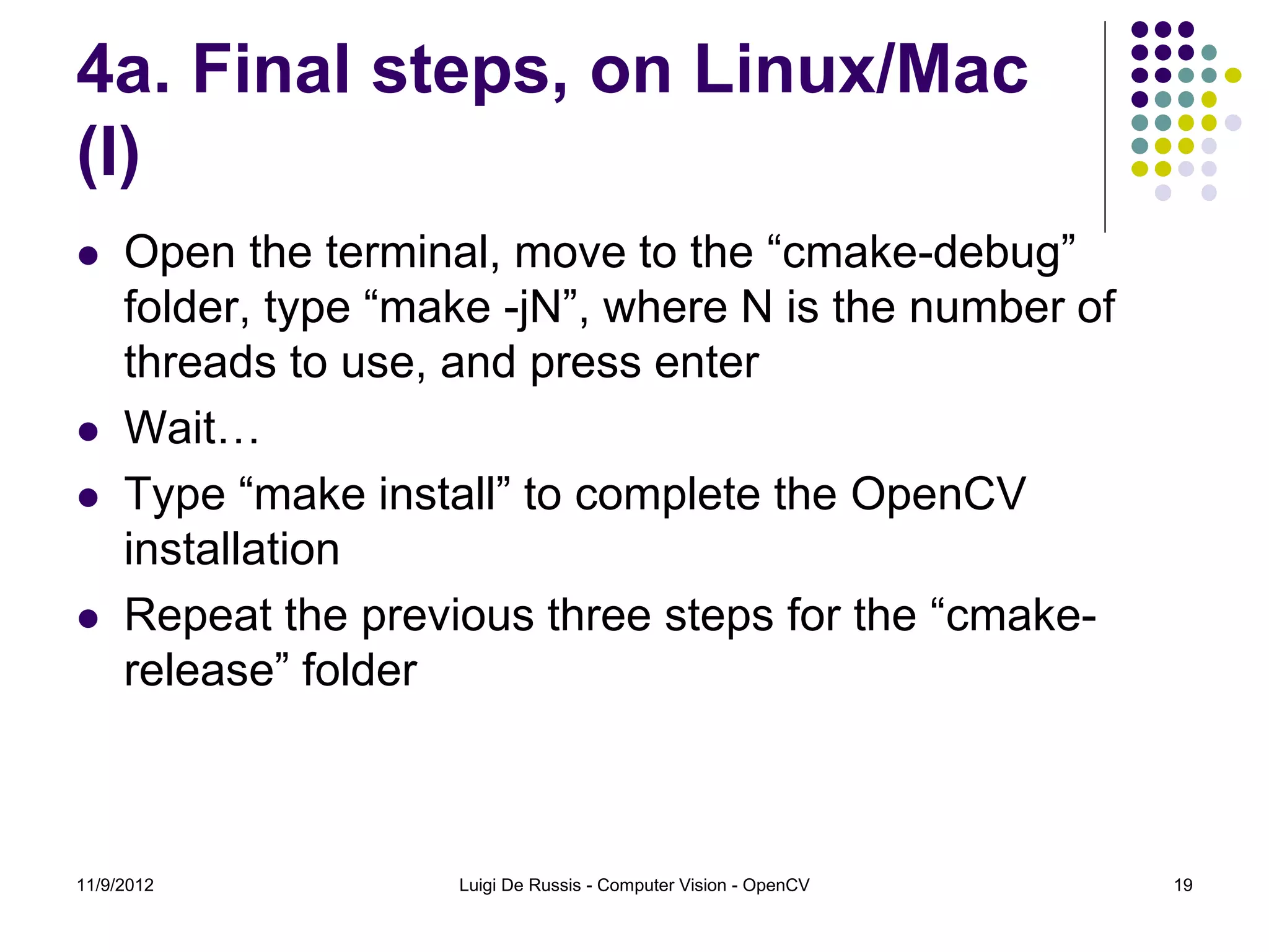 4a. Final steps, on Linux/Mac
(I)
    Open the terminal, move to the “cmake-debug”
     folder, type “make -jN”, where N is the number of
     threads to use, and press enter
    Wait…
    Type “make install” to complete the OpenCV
     installation
    Repeat the previous three steps for the “cmake-
     release” folder



11/9/2012            Luigi De Russis - Computer Vision - OpenCV   19
 